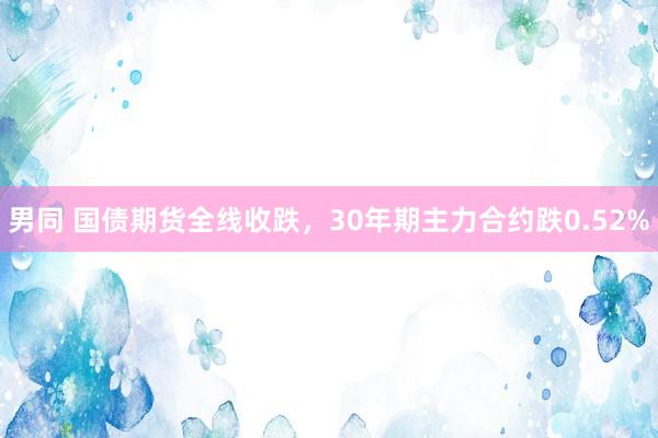 男同 国债期货全线收跌，30年期主力合约跌0.52%