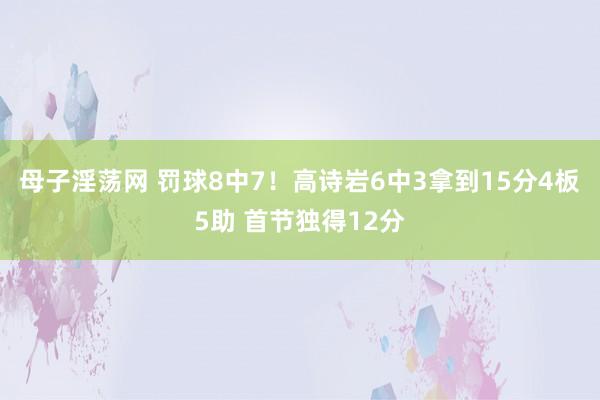母子淫荡网 罚球8中7！高诗岩6中3拿到15分4板5助 首节独得12分