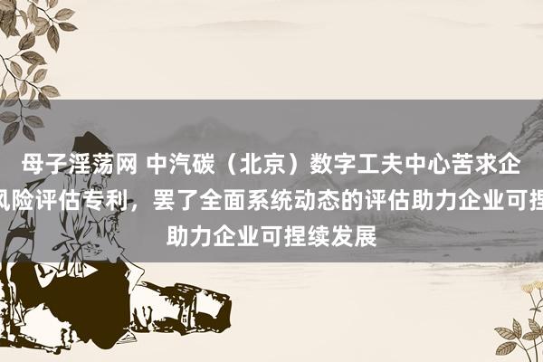 母子淫荡网 中汽碳（北京）数字工夫中心苦求企业ESG风险评估专利，罢了全面系统动态的评估助力企业可捏续发展