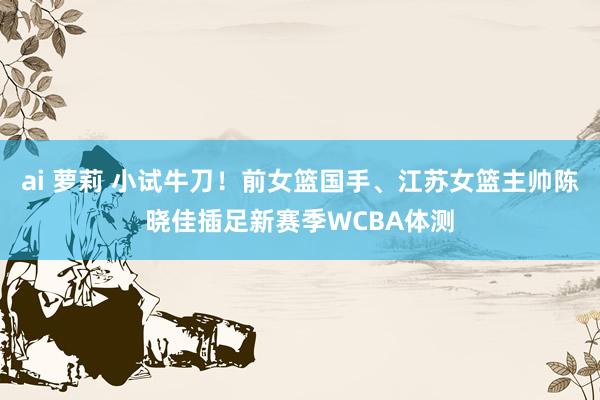 ai 萝莉 小试牛刀！前女篮国手、江苏女篮主帅陈晓佳插足新赛季WCBA体测