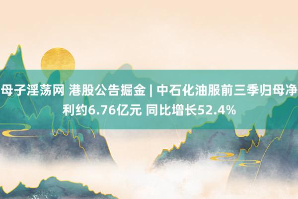 母子淫荡网 港股公告掘金 | 中石化油服前三季归母净利约6.76亿元 同比增长52.4%