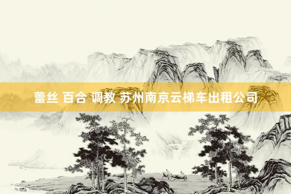 蕾丝 百合 调教 苏州南京云梯车出租公司