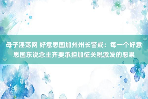 母子淫荡网 好意思国加州州长警戒：每一个好意思国东说念主齐要承担加征关税激发的恶果