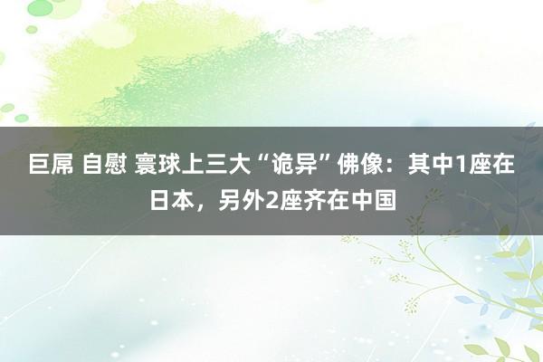 巨屌 自慰 寰球上三大“诡异”佛像：其中1座在日本，另外2座齐在中国