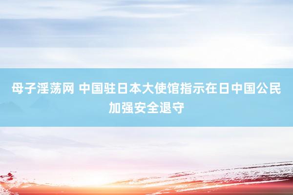 母子淫荡网 中国驻日本大使馆指示在日中国公民加强安全退守