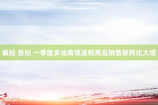 偷拍 自拍 一季度多地离境退税商品销售额同比大增